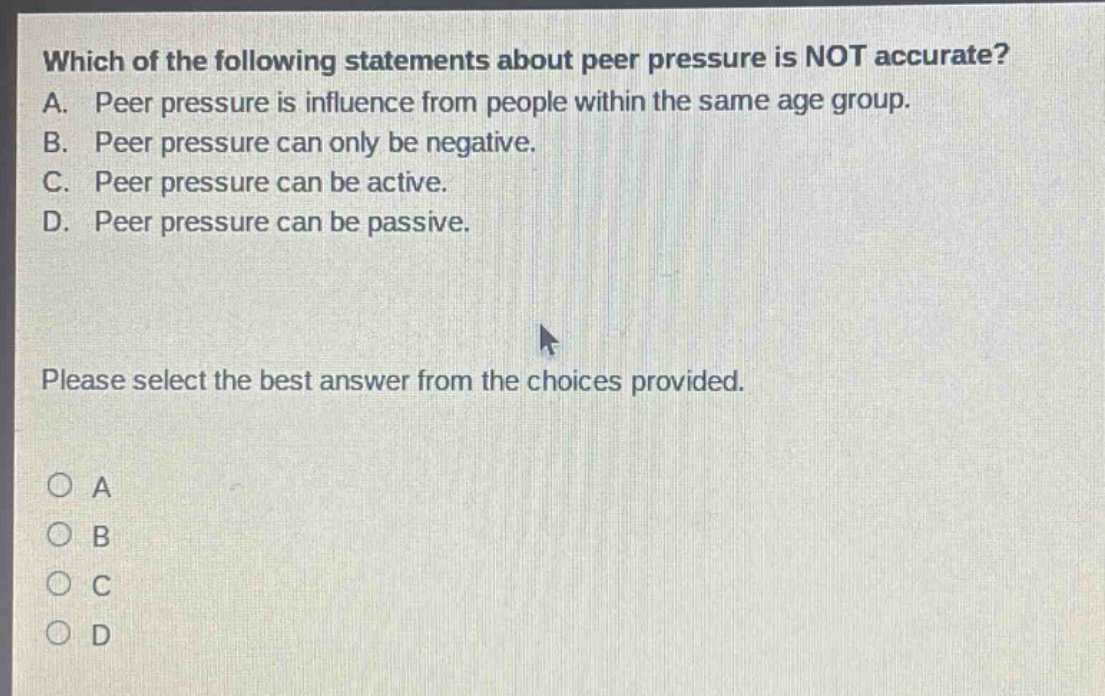 which of the following statements about peer pressure is not accurate? a. peer pressure is influence from people within the same age group. b. peer pressure can only be negative. c. peer pressure can be active. d. peer pressure can be passive. please select the best answer from the choices provided. o a o b o c o d