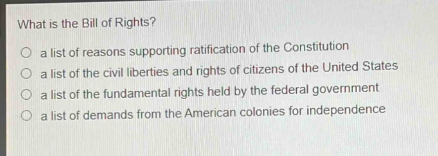what is the bill of rights?\no a list of reasons supporting ratification of the constitution\no a list of the civil liberties and rights of citizens of the united states\no a list of the fundamental rights held by the federal government\no a list of demands from the american colonies for independence