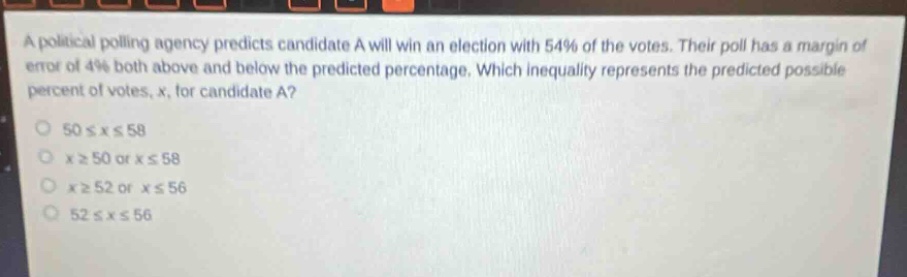 a political polling agency predicts candidate a will win an election with 54% of the votes. their poll has a margin of error of 4% both above and below the predicted percentage. which inequality represents the predicted possible percent of votes, x, for candidate a?\n50 ≤ x ≤ 58\nx ≥ 50 or x ≤ 58\nx ≥ 52 or x ≤ 56\n52 ≤ x ≤ 56