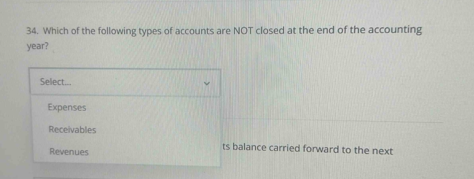 34. which of the following types of accounts are not closed at the end of the accounting year? select... expenses receivables revenues ts balance carried forward to the next