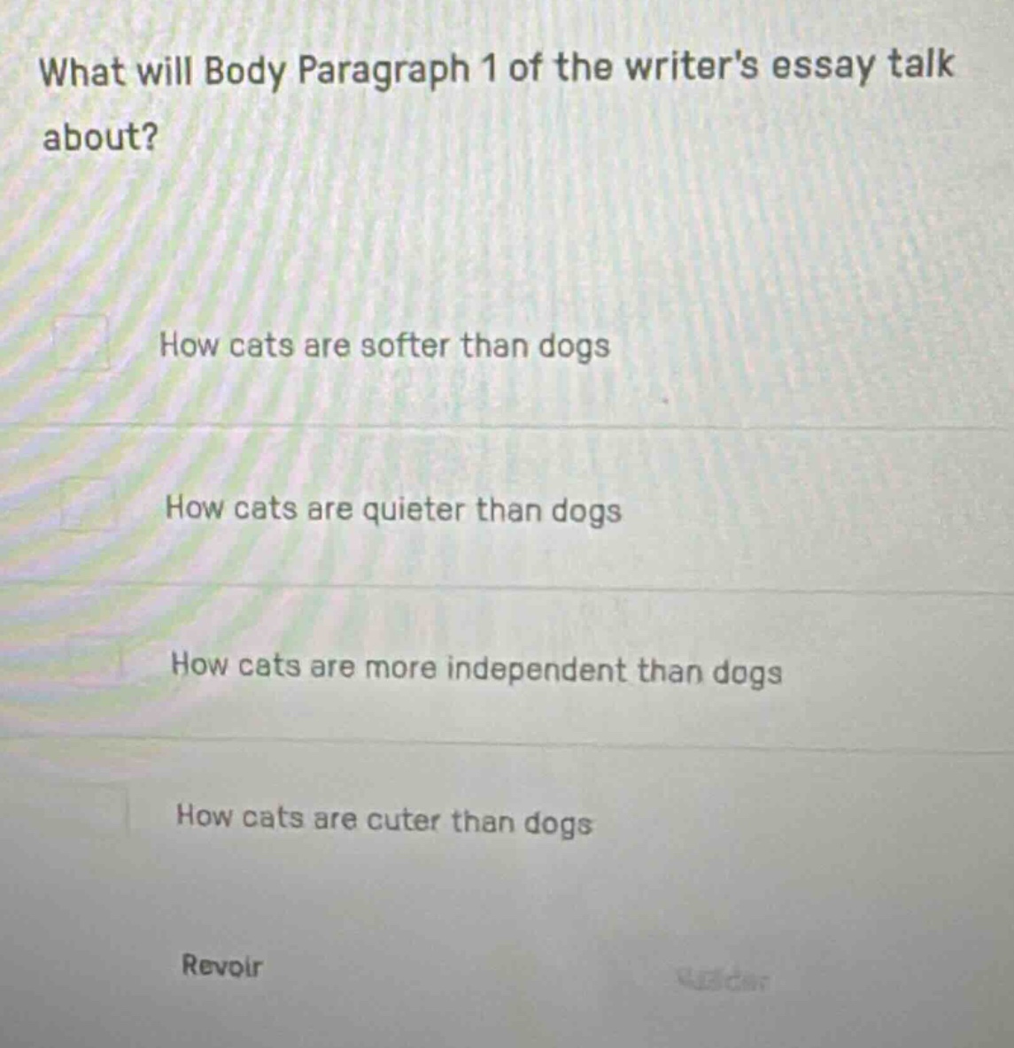 what will body paragraph 1 of the writers essay talk about?\nhow cats are softer than dogs\nhow cats are quieter than dogs\nhow cats are more independent than dogs\nhow cats are cuter than dogs\nrevoir