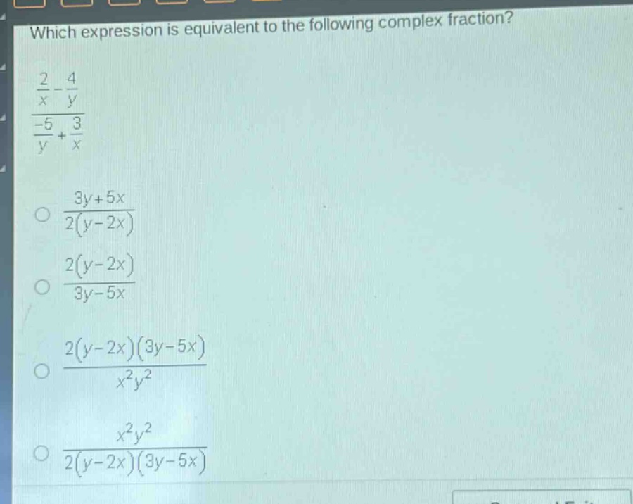 which expression is equivalent to the following complex fraction?\n$\frac{\frac{2}{x}-\frac{4}{y}}{\frac{-5}{y}+\frac{3}{x}}$\n$\frac{3y + 5x}{2(y - 2x)}$\n$\frac{2(y - 2x)}{3y - 5x}$\n$\frac{2(y - 2x)(3y - 5x)}{x^{2}y^{2}}$\n$\frac{x^{2}y^{2}}{2(y - 2x)(3y - 5x)}$