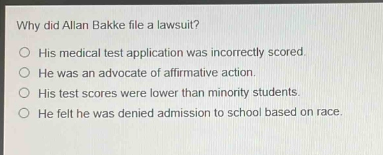 why did allan bakke file a lawsuit?\n○ his medical test application was incorrectly scored.\n○ he was an advocate of affirmative action.\n○ his test scores were lower than minority students.\n○ he felt he was denied admission to school based on race.