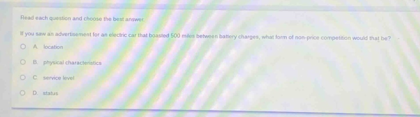 read each question and choose the best answer. if you saw an advertisement for an electric car that boasted 500 miles between battery charges, what form of non - price competition would that be?\na. location\nb. physical characteristics\nc. service level\nd. status