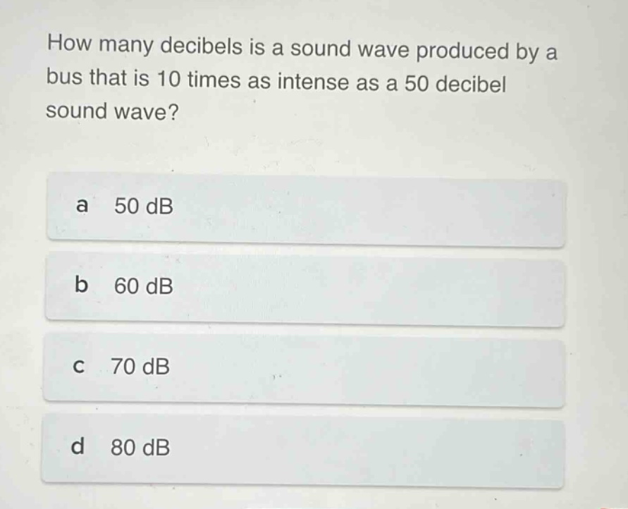 how many decibels is a sound wave produced by a bus that is 10 times as intense as a 50 decibel sound wave?\na 50 db\nb 60 db\nc 70 db\nd 80 db