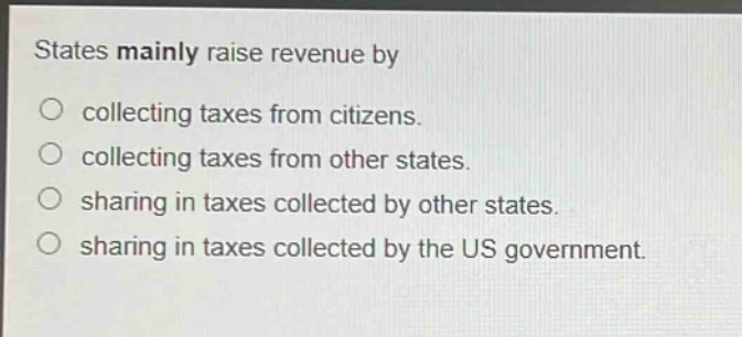 states mainly raise revenue by\ncollecting taxes from citizens.\ncollecting taxes from other states.\nsharing in taxes collected by other states.\nsharing in taxes collected by the us government.