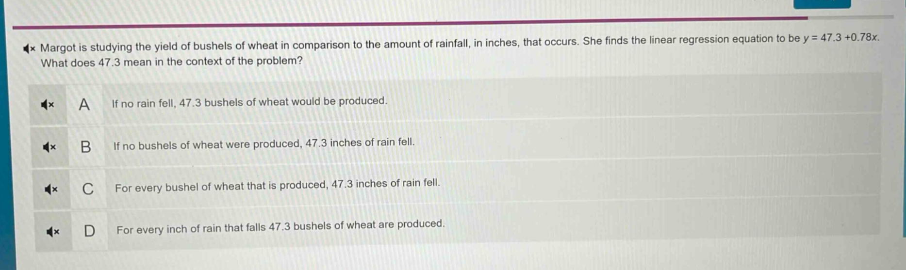 margot is studying the yield of bushels of wheat in comparison to the amount of rainfall, in inches, that occurs. she finds the linear regression equation to be y = 47.3 + 0.78x. what does 47.3 mean in the context of the problem? a if no rain fell, 47.3 bushels of wheat would be produced. b if no bushels of wheat were produced, 47.3 inches of rain fell. c for every bushel of wheat that is produced, 47.3 inches of rain fell. d for every inch of rain that falls 47.3 bushels of wheat are produced.