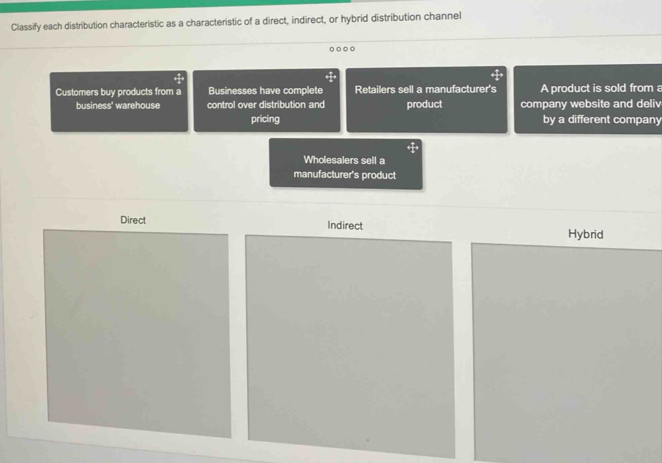 classify each distribution characteristic as a characteristic of a direct, indirect, or hybrid distribution channel\ncustomers buy products from a business warehouse\nbusinesses have complete control over distribution and pricing\nretailers sell a manufacturers product\na product is sold from a company website and delivered by a different company\nwholesalers sell a manufacturers product\ndirect\nindirect\nhybrid