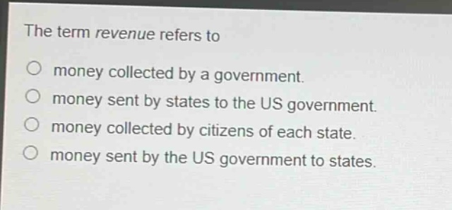 the term revenue refers to\n○ money collected by a government.\n○ money sent by states to the us government.\n○ money collected by citizens of each state.\n○ money sent by the us government to states.