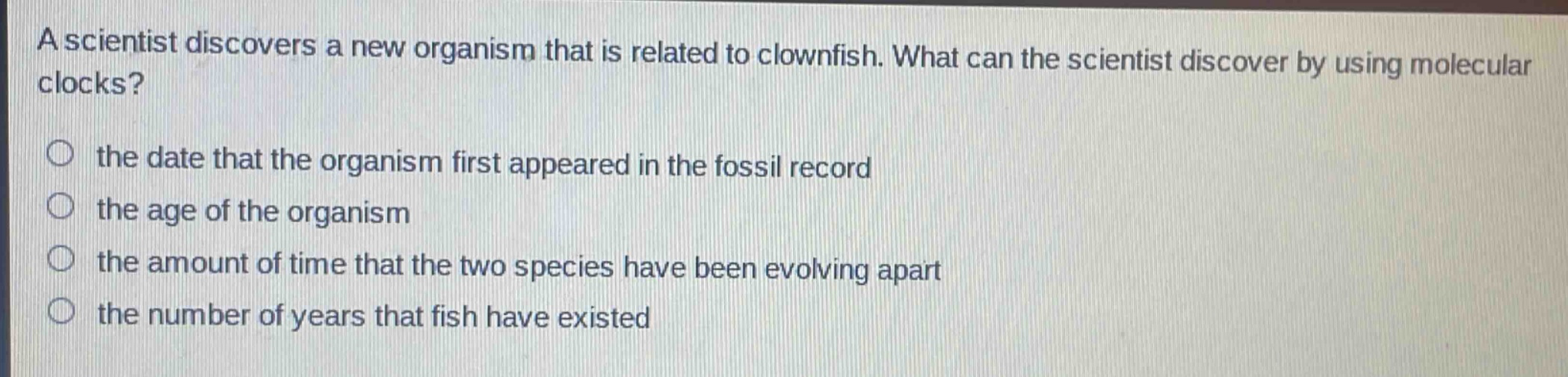 a scientist discovers a new organism that is related to clownfish. what can the scientist discover by using molecular clocks?\n the date that the organism first appeared in the fossil record\n the age of the organism\n the amount of time that the two species have been evolving apart\n the number of years that fish have existed