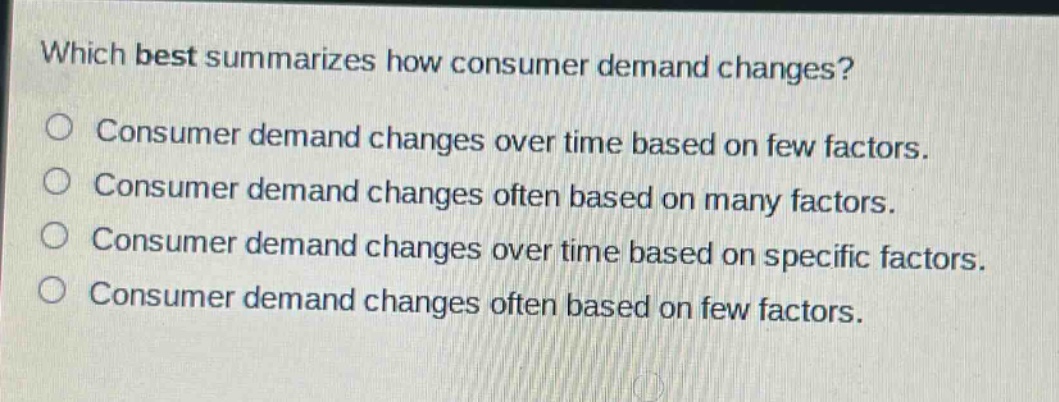 which best summarizes how consumer demand changes?\nconsumer demand changes over time based on few factors.\nconsumer demand changes often based on many factors.\nconsumer demand changes over time based on specific factors.\nconsumer demand changes often based on few factors.