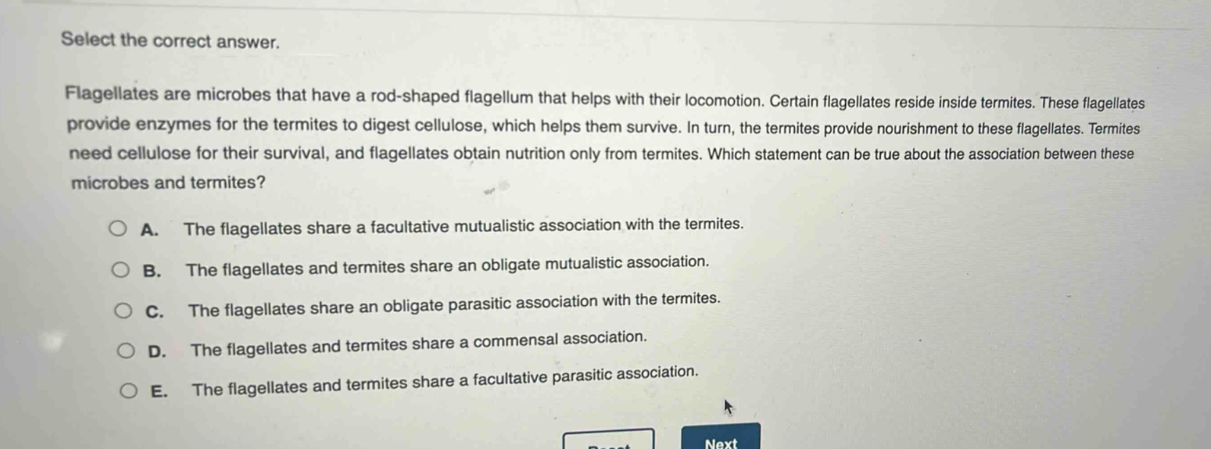 select the correct answer.\nflagellates are microbes that have a rod - shaped flagellum that helps with their locomotion. certain flagellates reside inside termites. these flagellates provide enzymes for the termites to digest cellulose, which helps them survive. in turn, the termites provide nourishment to these flagellates. termites need cellulose for their survival, and flagellates obtain nutrition only from termites. which statement can be true about the association between these microbes and termites?\na. the flagellates share a facultative mutualistic association with the termites.\nb. the flagellates and termites share an obligate mutualistic association.\nc. the flagellates share an obligate parasitic association with the termites.\nd. the flagellates and termites share a commensal association.\ne. the flagellates and termites share a facultative parasitic association.