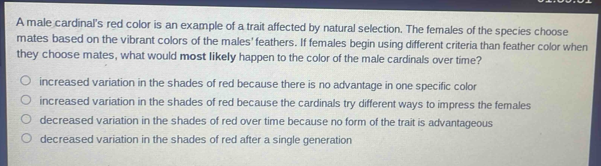 a male cardinals red color is an example of a trait affected by natural selection. the females of the species choose mates based on the vibrant colors of the males feathers. if females begin using different criteria than feather color when they choose mates, what would most likely happen to the color of the male cardinals over time?\n○ increased variation in the shades of red because there is no advantage in one specific color\n○ increased variation in the shades of red because the cardinals try different ways to impress the females\n○ decreased variation in the shades of red over time because no form of the trait is advantageous\n○ decreased variation in the shades of red after a single generation