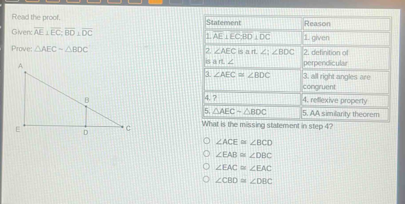 read the proof. given: ae ⊥ ec; bd ⊥ dc prove: △aec ~ △bdc what is the missing statement in step 4? ∠ace ≅ ∠bcd ∠eab ≅ ∠dbc ∠eac ≅ ∠eac ∠cbd ≅ ∠dbc
