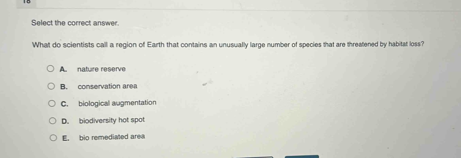 select the correct answer.\nwhat do scientists call a region of earth that contains an unusually large number of species that are threatened by habitat loss?\na. nature reserve\nb. conservation area\nc. biological augmentation\nd. biodiversity hot spot\ne. bio remediated area