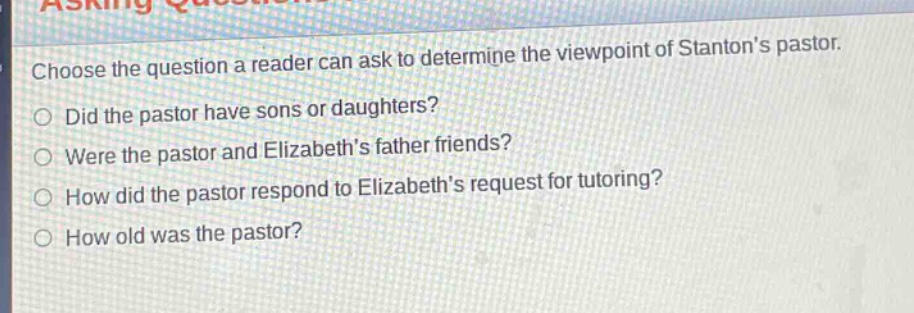 choose the question a reader can ask to determine the viewpoint of stantons pastor.\ndid the pastor have sons or daughters?\nwere the pastor and elizabeths father friends?\nhow did the pastor respond to elizabeths request for tutoring?\nhow old was the pastor?
