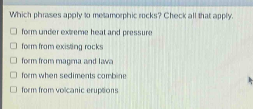 which phrases apply to metamorphic rocks? check all that apply. form under extreme heat and pressure form from existing rocks form from magma and lava form when sediments combine form from volcanic eruptions