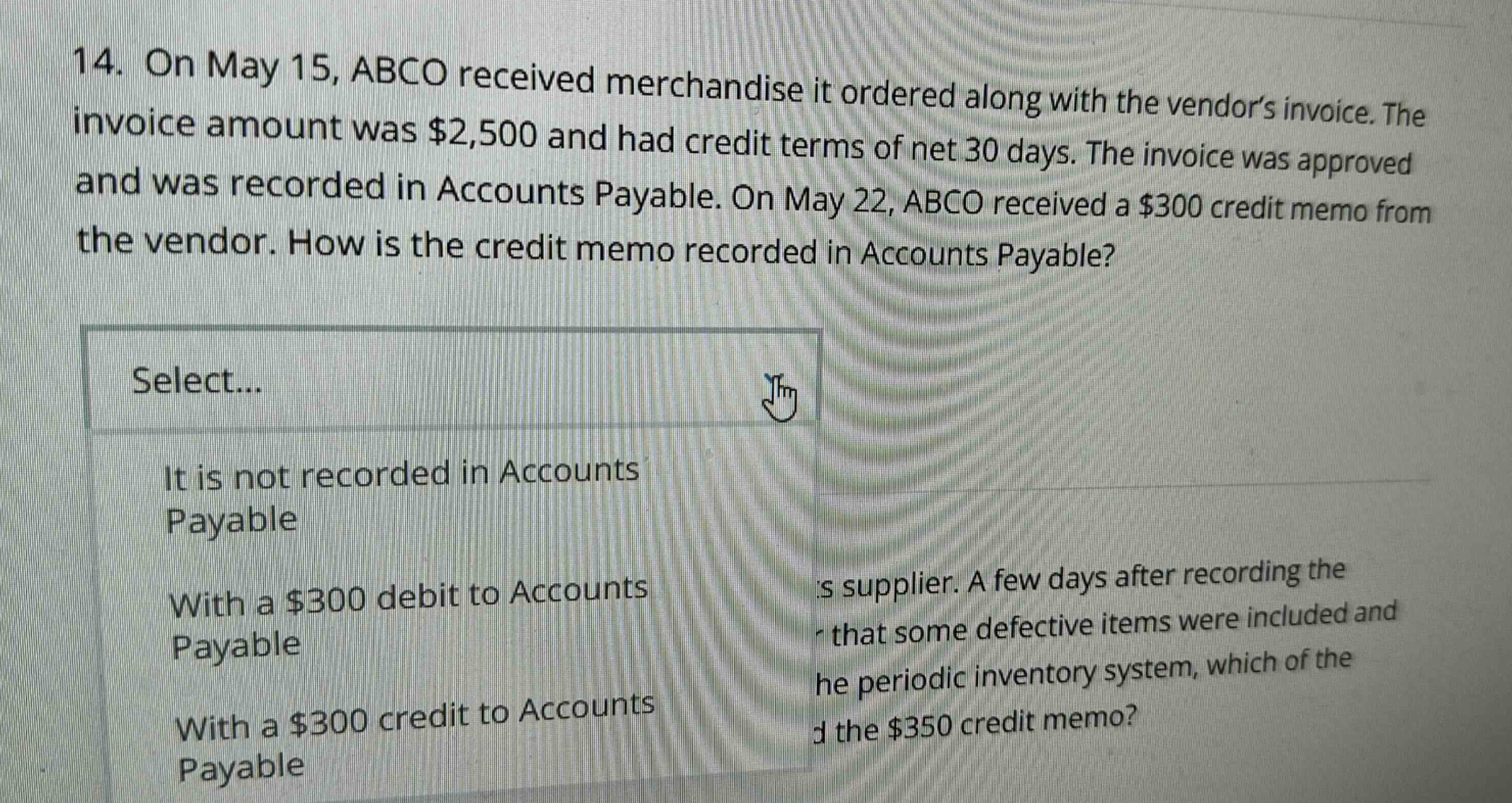 14. on may 15, abco received merchandise it ordered along with the vendor’s invoice. the invoice amount was $2,500 and had credit terms of net 30 days. the invoice was approved and was recorded in accounts payable. on may 22, abco received a $300 credit memo from the vendor. how is the credit memo recorded in accounts payable? select... it is not recorded in accounts payable with a $300 debit to accounts payable with a $300 credit to accounts payable