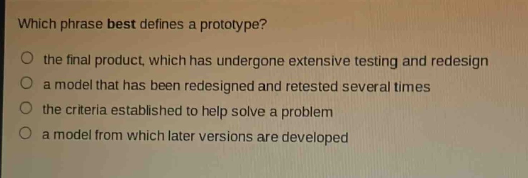 which phrase best defines a prototype?\no the final product, which has undergone extensive testing and redesign\no a model that has been redesigned and retested several times\no the criteria established to help solve a problem\no a model from which later versions are developed