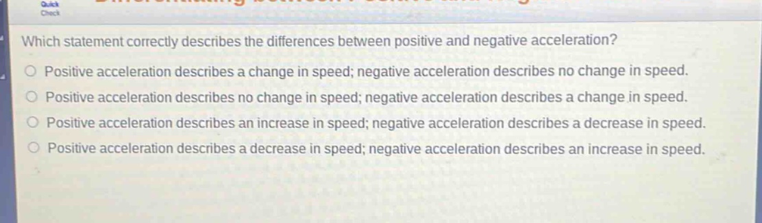 which statement correctly describes the differences between positive and negative acceleration?\npositive acceleration describes a change in speed; negative acceleration describes no change in speed.\npositive acceleration describes no change in speed; negative acceleration describes a change in speed.\npositive acceleration describes an increase in speed; negative acceleration describes a decrease in speed.\npositive acceleration describes a decrease in speed; negative acceleration describes an increase in speed.