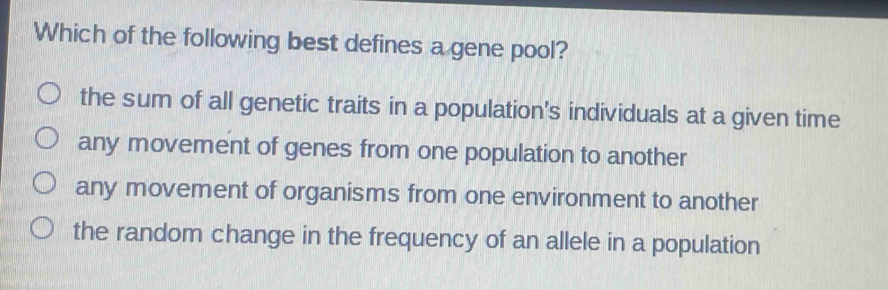 which of the following best defines a gene pool?\n○ the sum of all genetic traits in a populations individuals at a given time\n○ any movement of genes from one population to another\n○ any movement of organisms from one environment to another\n○ the random change in the frequency of an allele in a population