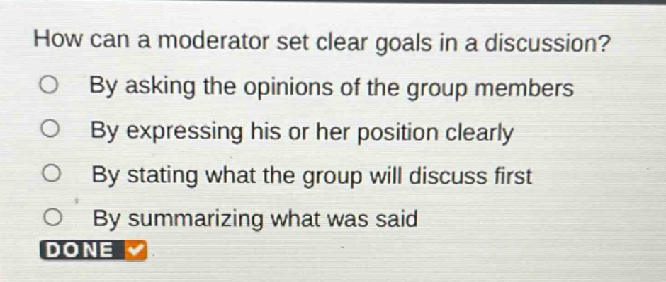 how can a moderator set clear goals in a discussion?\nby asking the opinions of the group members\nby expressing his or her position clearly\nby stating what the group will discuss first\nby summarizing what was said