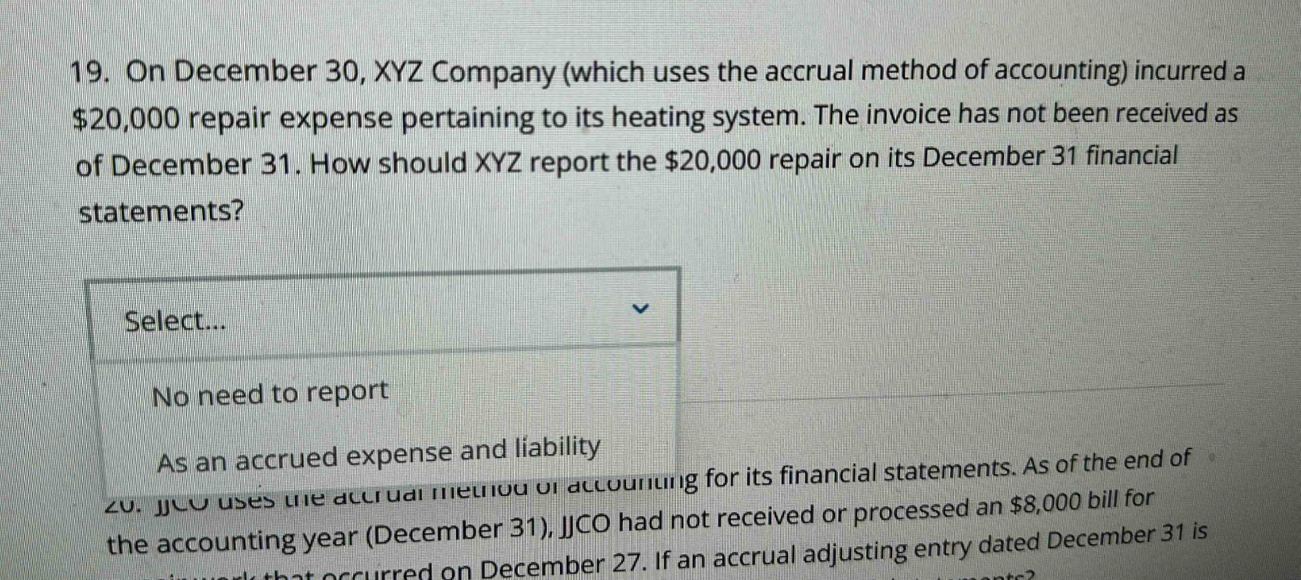 19. on december 30, xyz company (which uses the accrual method of accounting) incurred a $20,000 repair expense pertaining to its heating system. the invoice has not been received as of december 31. how should xyz report the $20,000 repair on its december 31 financial statements? select... no need to report as an accrued expense and liability