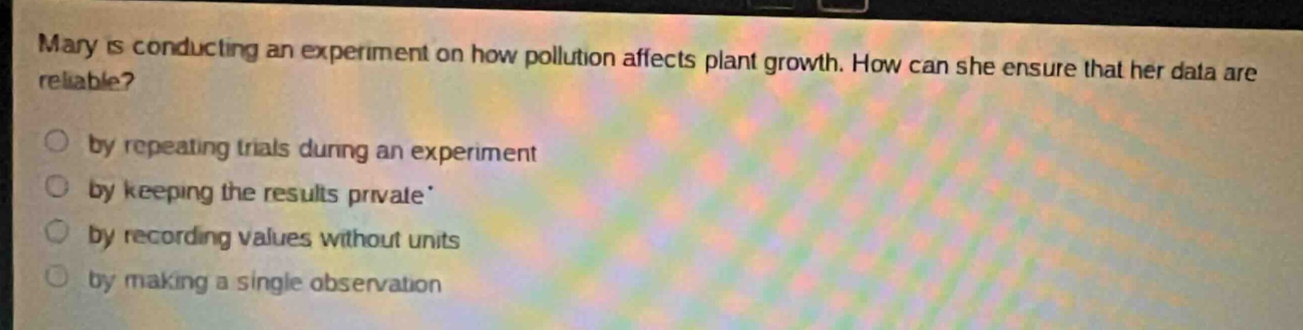 mary is conducting an experiment on how pollution affects plant growth. how can she ensure that her data are reliable?\nby repeating trials during an experiment\nby keeping the results private\nby recording values without units\nby making a single observation