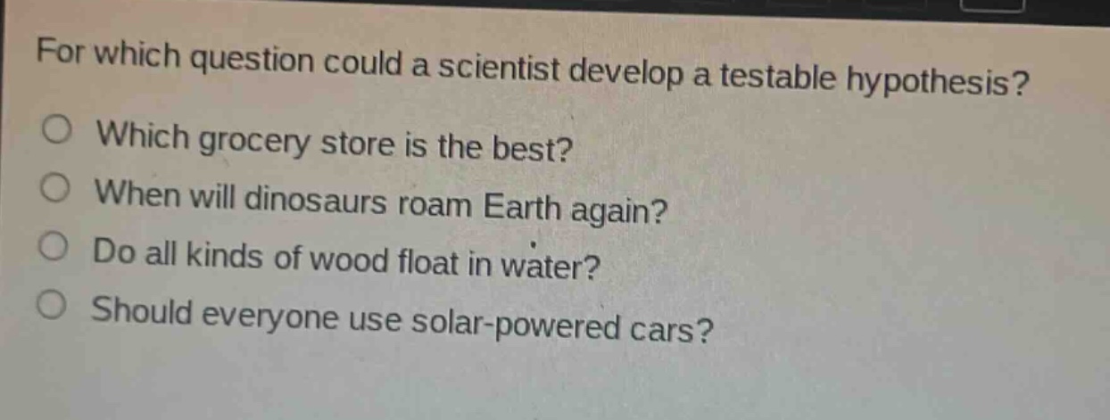 for which question could a scientist develop a testable hypothesis?\nwhich grocery store is the best?\nwhen will dinosaurs roam earth again?\ndo all kinds of wood float in water?\nshould everyone use solar - powered cars?