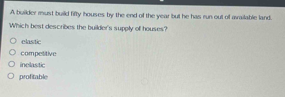 a builder must build fifty houses by the end of the year but he has run out of available land. which best describes the builders supply of houses?\no elastic\no competitive\no inelastic\no profitable