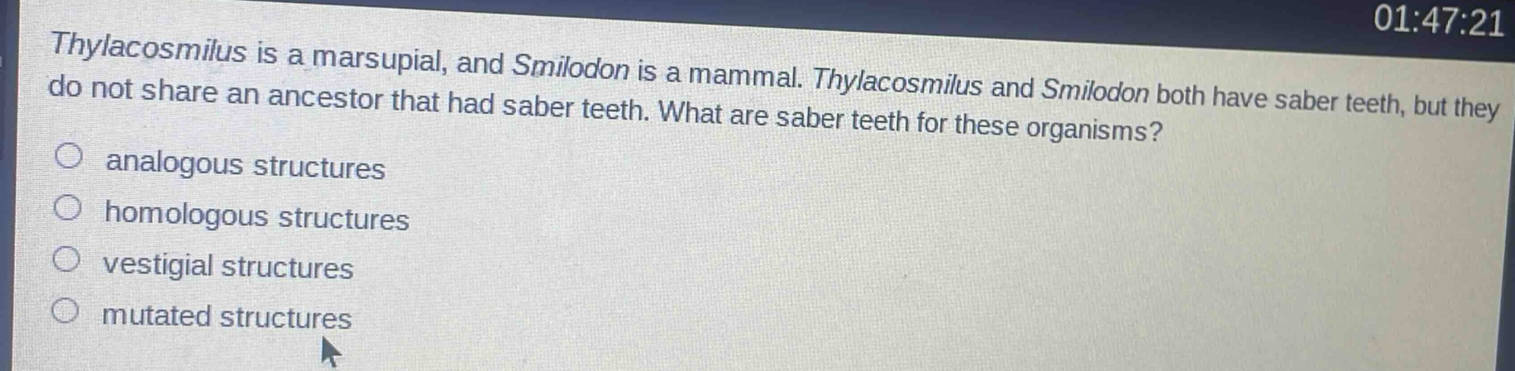 thylacosmilus is a marsupial, and smilodon is a mammal. thylacosmilus and smilodon both have saber teeth, but they do not share an ancestor that had saber teeth. what are saber teeth for these organisms?\n○ analogous structures\n○ homologous structures\n○ vestigial structures\n○ mutated structures