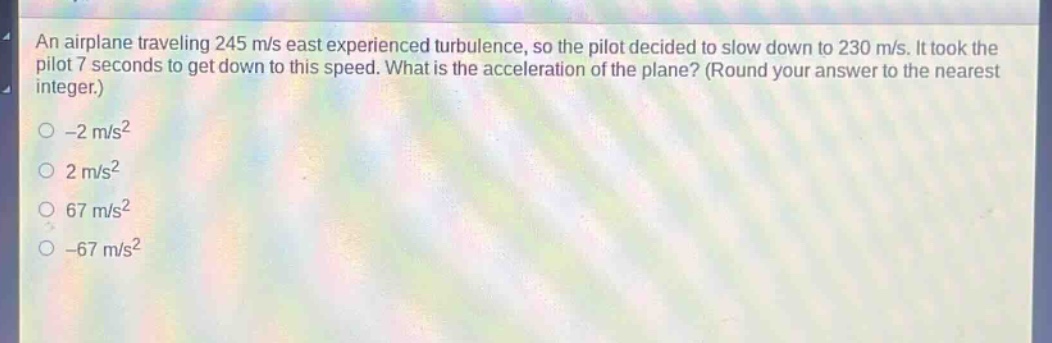 an airplane traveling 245 m/s east experienced turbulence, so the pilot decided to slow down to 230 m/s. it took the pilot 7 seconds to get down to this speed. what is the acceleration of the plane? (round your answer to the nearest integer.)\n-2 m/s²\n2 m/s²\n67 m/s²\n-67 m/s²