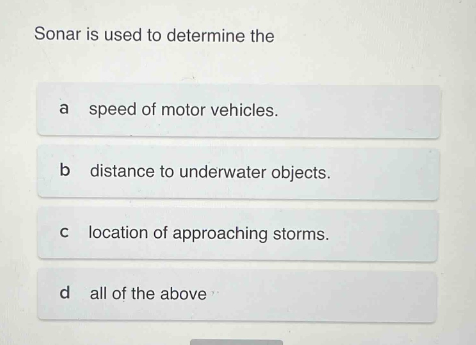 sonar is used to determine the\na speed of motor vehicles.\nb distance to underwater objects.\nc location of approaching storms.\nd all of the above