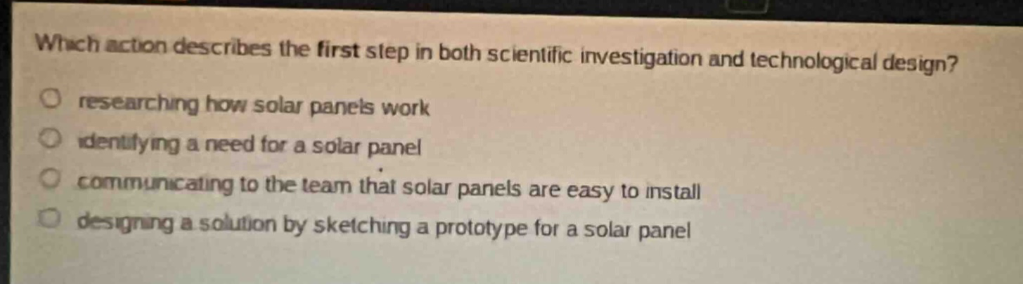 which action describes the first step in both scientific investigation and technological design?\nresearching how solar panels work\nidentifying a need for a solar panel\ncommunicating to the team that solar panels are easy to install\ndesigning a solution by sketching a prototype for a solar panel
