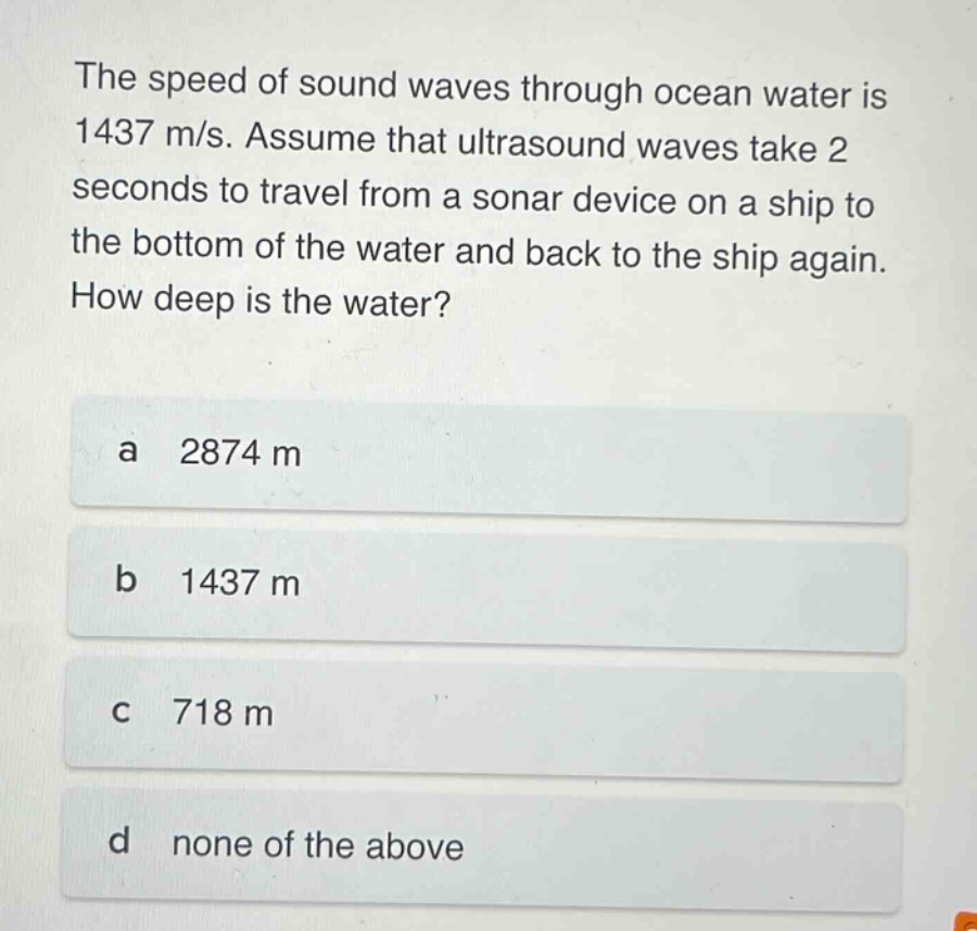 the speed of sound waves through ocean water is 1437 m/s. assume that ultrasound waves take 2 seconds to travel from a sonar device on a ship to the bottom of the water and back to the ship again. how deep is the water?\na 2874 m\nb 1437 m\nc 718 m\nd none of the above