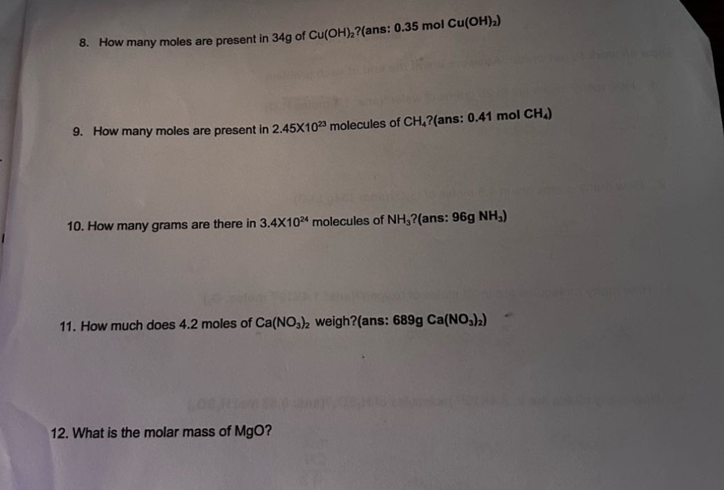 8. how many moles are present in 34g of cu(oh)₂?(ans: 0.35 mol cu(oh)₂)\n9. how many moles are present in 2.45x10²³ molecules of ch₄?(ans: 0.41 mol ch₄)\n10. how many grams are there in 3.4x10²⁴ molecules of nh₃?(ans: 96g nh₃)\n11. how much does 4.2 moles of ca(no₃)₂ weigh?(ans: 689g ca(no₃)₂)\n12. what is the molar mass of mgo?
