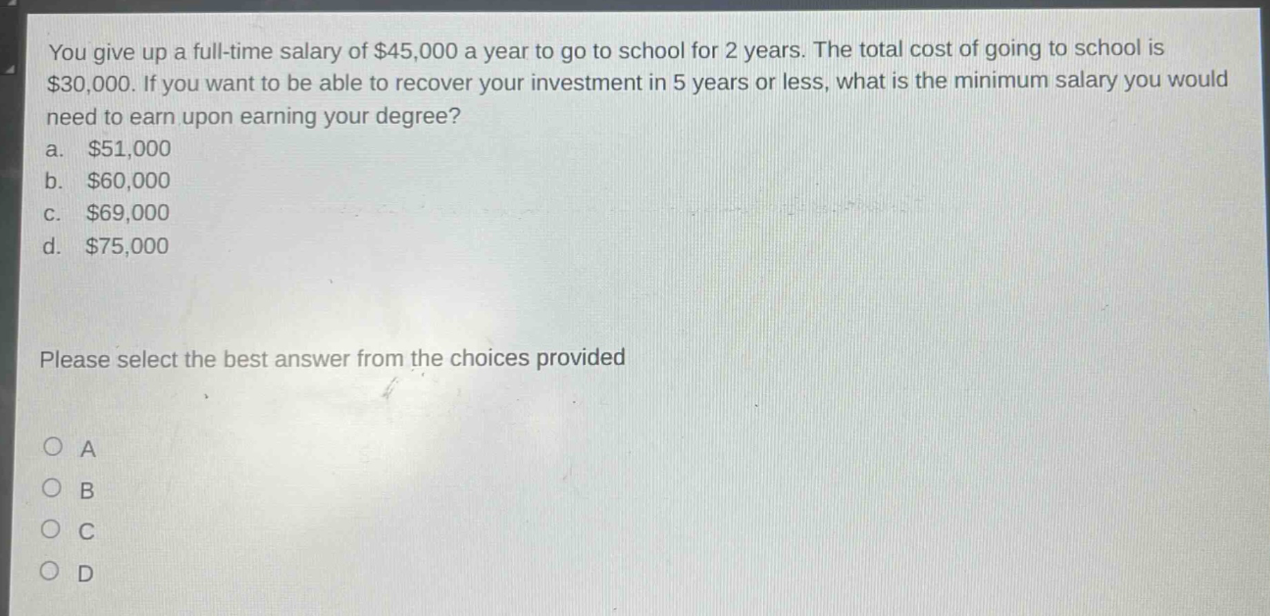 you give up a full - time salary of $45,000 a year to go to school for 2 years. the total cost of going to school is $30,000. if you want to be able to recover your investment in 5 years or less, what is the minimum salary you would need to earn upon earning your degree?\na. $51,000\nb. $60,000\nc. $69,000\nd. $75,000\nplease select the best answer from the choices provided\no a\no b\no c\no d