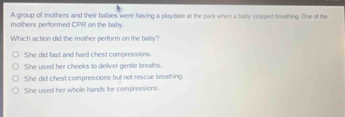 a group of mothers and their babies were having a playdate at the park when a baby stopped breathing. one of the mothers performed cpr on the baby. which action did the mother perform on the baby? she did fast and hard chest compressions. she used her cheeks to deliver gentle breaths. she did chest compressions but not rescue breathing. she used her whole hands for compressions.