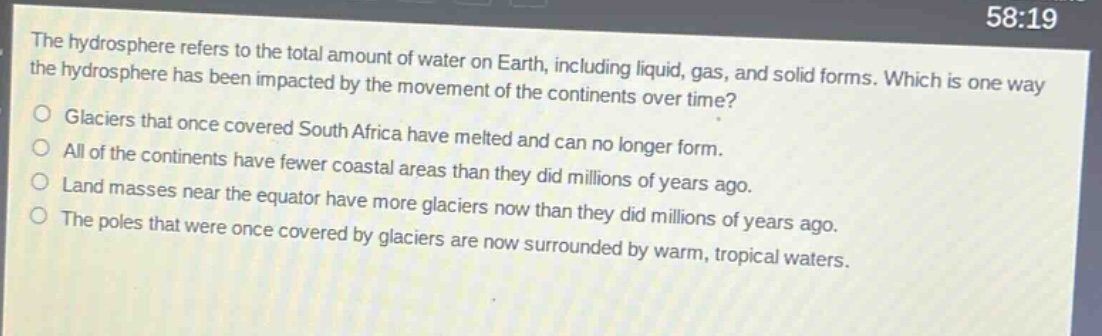 the hydrosphere refers to the total amount of water on earth, including liquid, gas, and solid forms. which is one way the hydrosphere has been impacted by the movement of the continents over time?\no glaciers that once covered south africa have melted and can no longer form.\no all of the continents have fewer coastal areas than they did millions of years ago.\no land masses near the equator have more glaciers now than they did millions of years ago.\no the poles that were once covered by glaciers are now surrounded by warm, tropical waters.