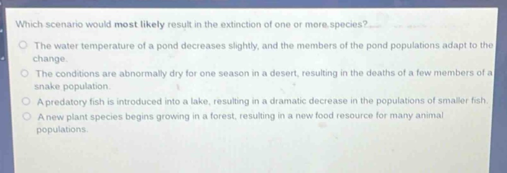 which scenario would most likely result in the extinction of one or more species?\nthe water temperature of a pond decreases slightly, and the members of the pond populations adapt to the change.\nthe conditions are abnormally dry for one season in a desert, resulting in the deaths of a few members of a snake population.\na predatory fish is introduced into a lake, resulting in a dramatic decrease in the populations of smaller fish.\na new plant species begins growing in a forest, resulting in a new food resource for many animal populations.