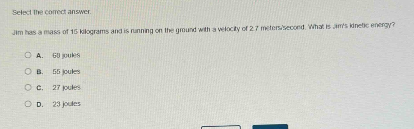 select the correct answer. jim has a mass of 15 kilograms and is running on the ground with a velocity of 2.7 meters/second. what is jims kinetic energy?\na. 68 joules\nb. 55 joules\nc. 27 joules\nd. 23 joules