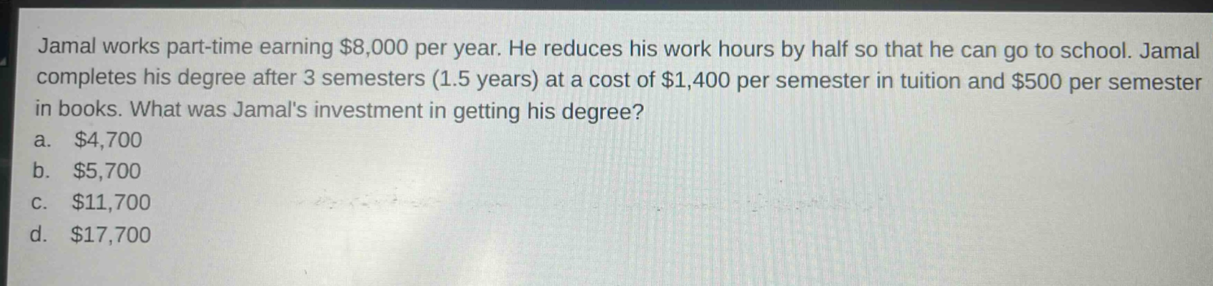 jamal works part - time earning $8,000 per year. he reduces his work hours by half so that he can go to school. jamal completes his degree after 3 semesters (1.5 years) at a cost of $1,400 per semester in tuition and $500 per semester in books. what was jamals investment in getting his degree?\na. $4,700\nb. $5,700\nc. $11,700\nd. $17,700
