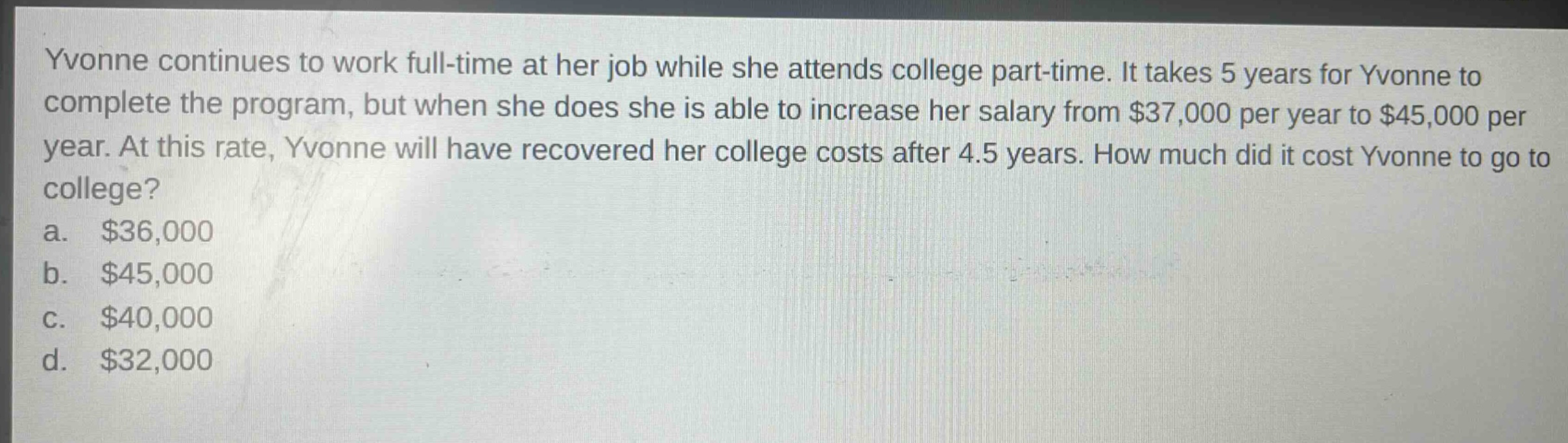yvonne continues to work full - time at her job while she attends college part - time. it takes 5 years for yvonne to complete the program, but when she does she is able to increase her salary from $37,000 per year to $45,000 per year. at this rate, yvonne will have recovered her college costs after 4.5 years. how much did it cost yvonne to go to college?\na. $36,000\nb. $45,000\nc. $40,000\nd. $32,000
