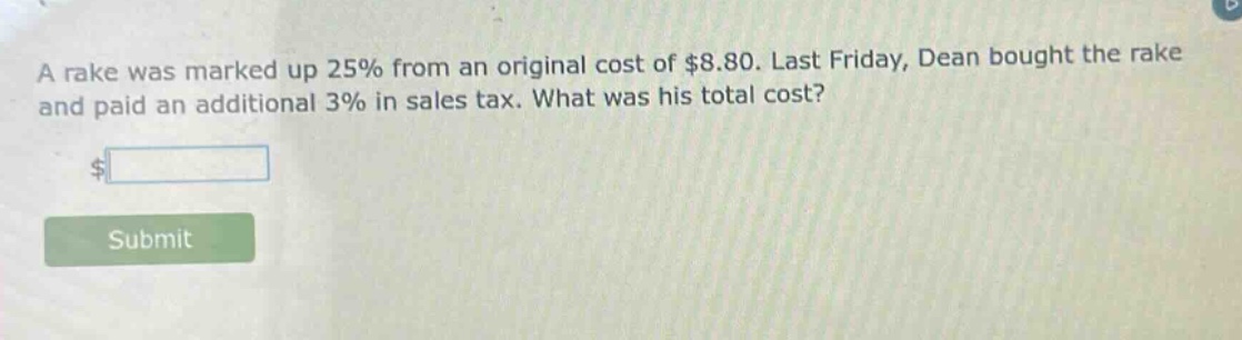 a rake was marked up 25% from an original cost of $8.80. last friday, dean bought the rake and paid an additional 3% in sales tax. what was his total cost? $