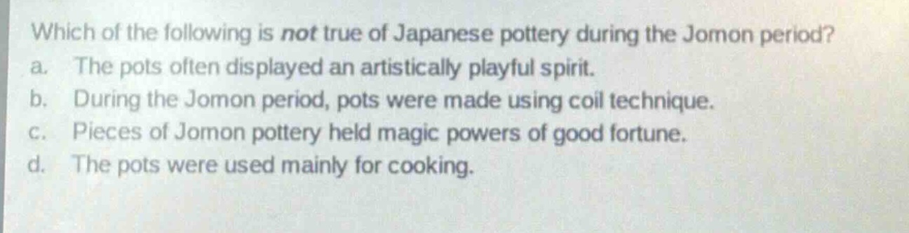 which of the following is not true of japanese pottery during the jomon period?\na. the pots often displayed an artistically playful spirit.\nb. during the jomon period, pots were made using coil technique.\nc. pieces of jomon pottery held magic powers of good fortune.\nd. the pots were used mainly for cooking.
