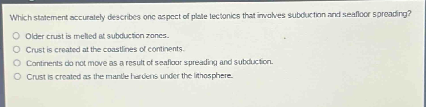 which statement accurately describes one aspect of plate tectonics that involves subduction and seafloor spreading?\no older crust is melted at subduction zones.\no crust is created at the coastlines of continents.\no continents do not move as a result of seafloor spreading and subduction.\no crust is created as the mantle hardens under the lithosphere.