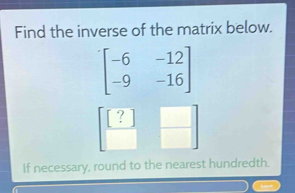 find the inverse of the matrix below.\n\\\\begin{bmatrix}-6&-12\\\\-9&-16\\end{bmatrix}\\\n\\\\begin{bmatrix}?&\\\\&\\end{bmatrix}\\\nif necessary, round to the nearest hundredth.