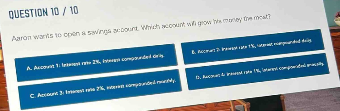 question 10 / 10\naaron wants to open a savings account. which account will grow his money the most?\na. account 1: interest rate 2%, interest compounded daily.\nb. account 2: interest rate 1%, interest compounded daily.\nc. account 3: interest rate 2%, interest compounded monthly.\nd. account 4: interest rate 1%, interest compounded annually.