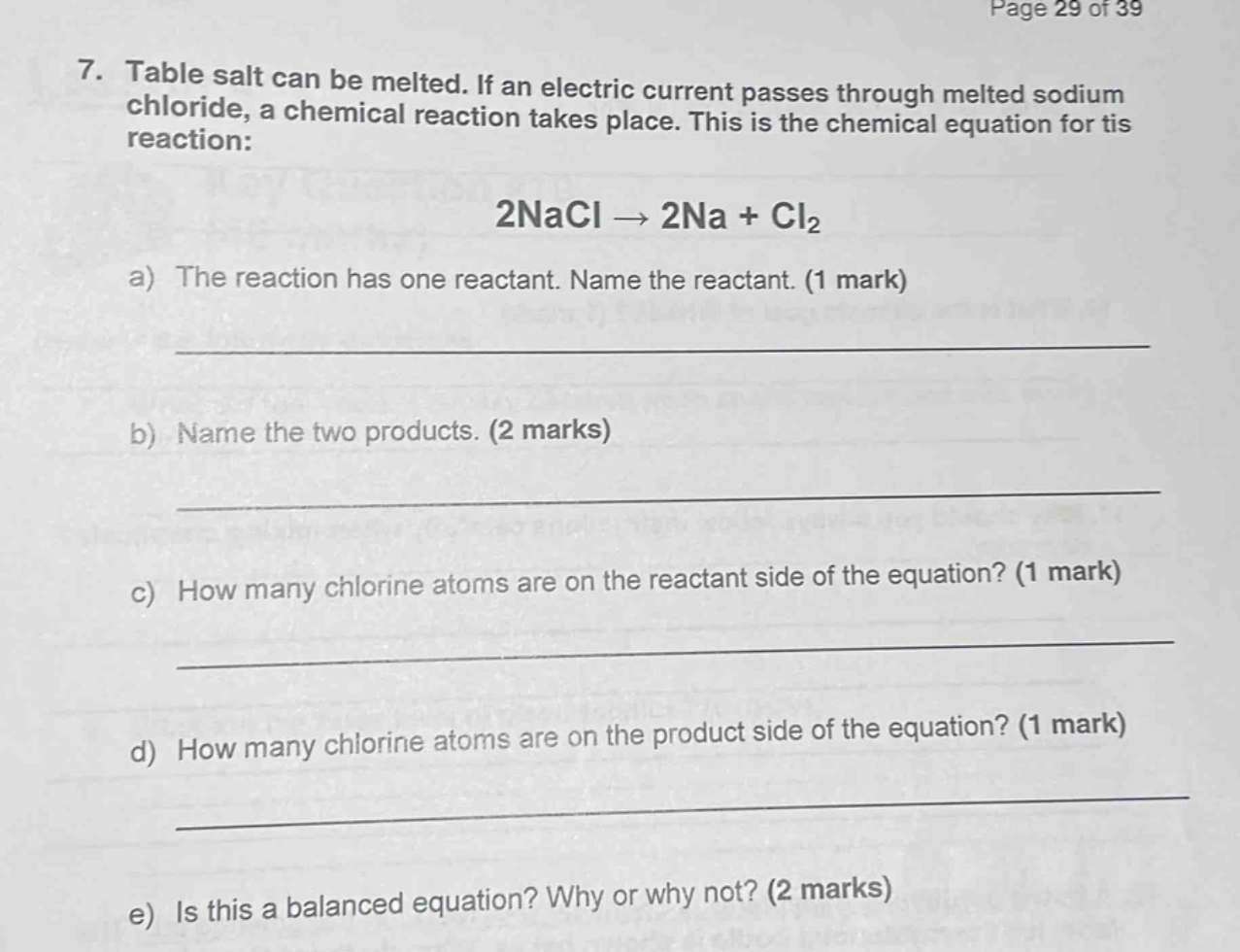 7. table salt can be melted. if an electric current passes through melted sodium chloride, a chemical reaction takes place. this is the chemical equation for tis reaction: 2nacl → 2na + cl₂\na) the reaction has one reactant. name the reactant. (1 mark)\n____________________\nb) name the two products. (2 marks)\n____________________\nc) how many chlorine atoms are on the reactant side of the equation? (1 mark)\n____________________\nd) how many chlorine atoms are on the product side of the equation? (1 mark)\n____________________\ne) is this a balanced equation? why or why not? (2 marks)\n____________________