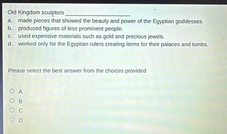 old kingdom sculptors \na. made pieces that showed the beauty and power of the egyptian goddesses.\nb. produced figures of less prominent people.\nc. used expensive materials such as gold and precious jewels.\nd. worked only for the egyptian rulers creating items for their palaces and tombs.\nplease select the best answer from the choices provided\no a\no b\no c\no d
